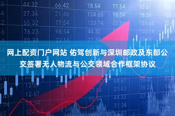 网上配资门户网站 佑驾创新与深圳邮政及东部公交签署无人物流与公交领域合作框架协议