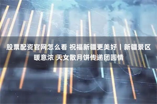 股票配资官网怎么看 祝福新疆更美好丨新疆景区暖意浓 天女散月饼传递团圆情