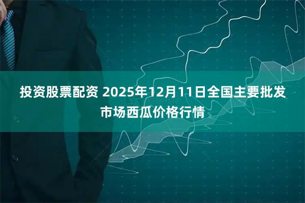 投资股票配资 2025年12月11日全国主要批发市场西瓜价格行情