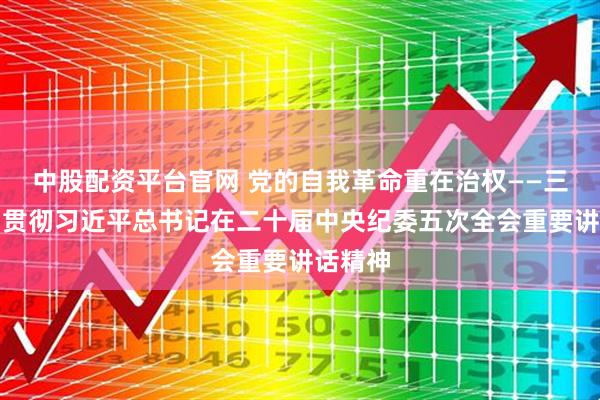 中股配资平台官网 党的自我革命重在治权——三论学习贯彻习近平总书记在二十届中央纪委五次全会重要讲话精神