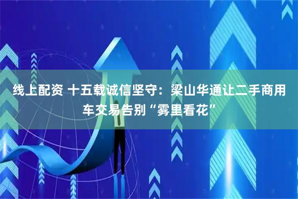 线上配资 十五载诚信坚守：梁山华通让二手商用车交易告别“雾里看花”