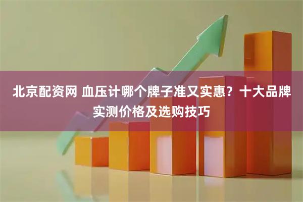 北京配资网 血压计哪个牌子准又实惠？十大品牌实测价格及选购技巧