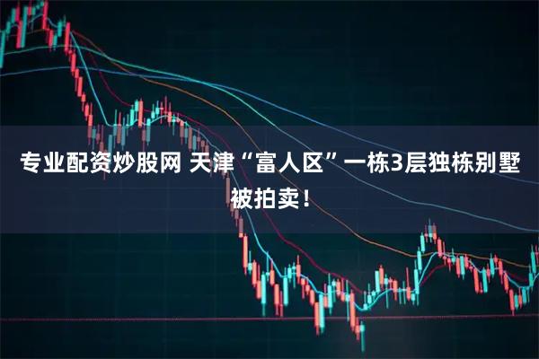 专业配资炒股网 天津“富人区”一栋3层独栋别墅被拍卖！