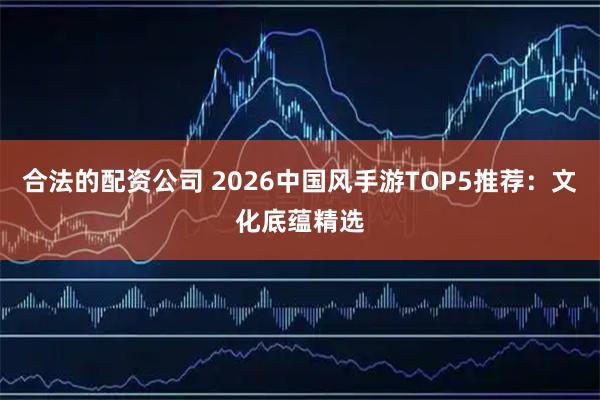 合法的配资公司 2026中国风手游TOP5推荐：文化底蕴精选