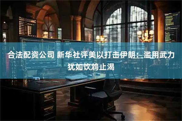 合法配资公司 新华社评美以打击伊朗：滥用武力犹如饮鸩止渴