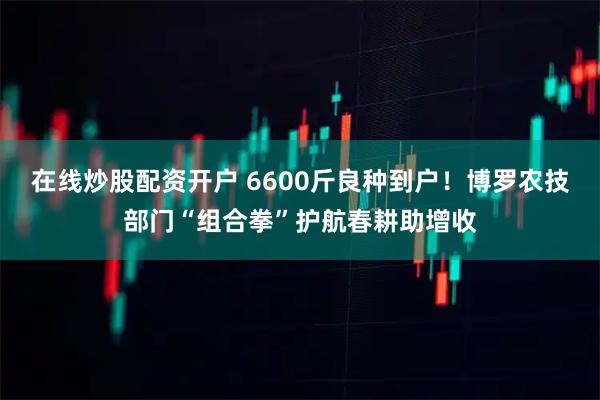 在线炒股配资开户 6600斤良种到户！博罗农技部门“组合拳”护航春耕助增收