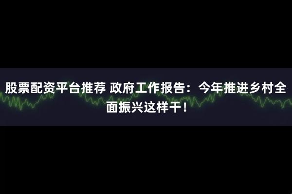 股票配资平台推荐 政府工作报告：今年推进乡村全面振兴这样干！