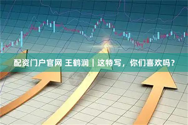 配资门户官网 王鹤润｜这特写，你们喜欢吗？