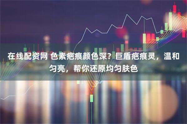 在线配资网 色素疤痕颜色深？巨盾疤痕灵，温和匀亮，帮你还原均匀肤色