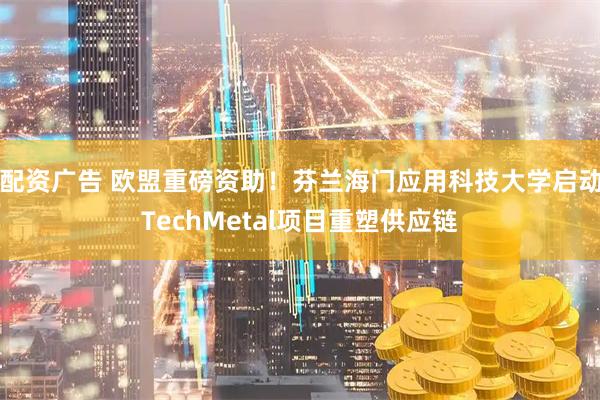 配资广告 欧盟重磅资助！芬兰海门应用科技大学启动TechMetal项目重塑供应链