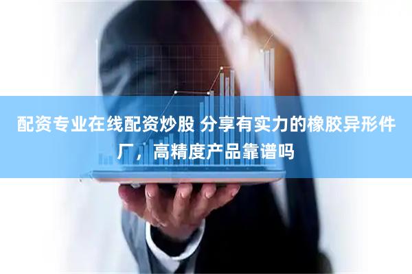 配资专业在线配资炒股 分享有实力的橡胶异形件厂，高精度产品靠谱吗